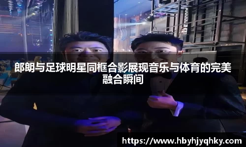 郎朗与足球明星同框合影展现音乐与体育的完美融合瞬间